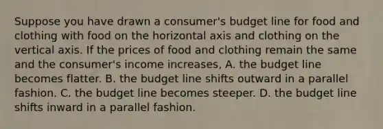 Suppose you have drawn a​ consumer's budget line for food and clothing with food on the horizontal axis and clothing on the vertical axis. If the prices of food and clothing remain the same and the​ consumer's income​ increases, A. the budget line becomes flatter. B. the budget line shifts outward in a parallel fashion. C. the budget line becomes steeper. D. the budget line shifts inward in a parallel fashion.