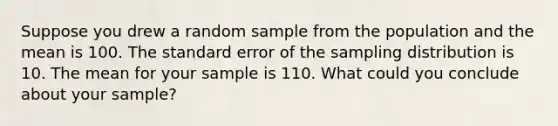 Suppose you drew a random sample from the population and the mean is 100. The standard error of the sampling distribution is 10. The mean for your sample is 110. What could you conclude about your sample?