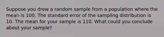 Suppose you drew a random sample from a population where the mean is 100. The standard error of the sampling distribution is 10. The mean for your sample is 110. What could you conclude about your sample?