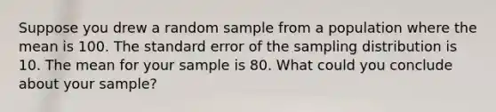 Suppose you drew a random sample from a population where the mean is 100. The standard error of the sampling distribution is 10. The mean for your sample is 80. What could you conclude about your sample?