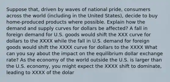 Suppose that, driven by waves of national pride, consumers across the world (including in the United States), decide to buy home-produced products where possible. Explain how the demand and supply curves for dollars be affected? A fall in foreign demand for U.S. goods would shift the XXX curve for dollars to the XXXX while the fall in U.S. demand for foreign goods would shift the XXXX curve for dollars to the XXXX What can you say about the impact on the equilibrium dollar exchange rate? As the economy of the world outside the U.S. is larger than the U.S. economy, you might expect the XXXX shift to dominate, leading to XXXX of the dolar