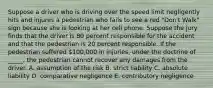 Suppose a driver who is driving over the speed limit negligently hits and injures a pedestrian who fails to see a red​ "Don't Walk" sign because she is looking at her cell phone. Suppose the jury finds that the driver is 80 percent responsible for the accident and that the pedestrian is 20 percent responsible. If the pedestrian suffered​ 100,000 in​ injuries, under the doctrine of​ _____, the pedestrian cannot recover any damages from the driver. A. assumption of the risk B. strict liability C. absolute liability D. comparative negligence E. contributory negligence