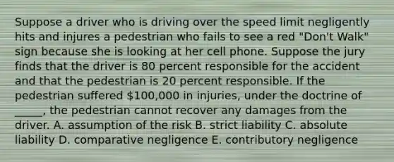 Suppose a driver who is driving over the speed limit negligently hits and injures a pedestrian who fails to see a red​ "Don't Walk" sign because she is looking at her cell phone. Suppose the jury finds that the driver is 80 percent responsible for the accident and that the pedestrian is 20 percent responsible. If the pedestrian suffered​ 100,000 in​ injuries, under the doctrine of​ _____, the pedestrian cannot recover any damages from the driver. A. assumption of the risk B. strict liability C. absolute liability D. comparative negligence E. contributory negligence