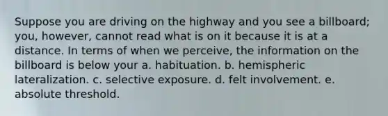 Suppose you are driving on the highway and you see a billboard; you, however, cannot read what is on it because it is at a distance. In terms of when we perceive, the information on the billboard is below your a. habituation. b. hemispheric lateralization. c. selective exposure. d. felt involvement. e. absolute threshold.