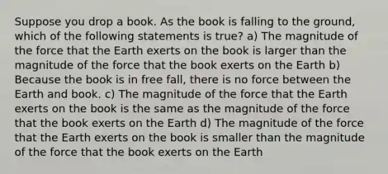 Suppose you drop a book. As the book is falling to the ground, which of the following statements is true? a) The magnitude of the force that the Earth exerts on the book is larger than the magnitude of the force that the book exerts on the Earth b) Because the book is in free fall, there is no force between the Earth and book. c) The magnitude of the force that the Earth exerts on the book is the same as the magnitude of the force that the book exerts on the Earth d) The magnitude of the force that the Earth exerts on the book is smaller than the magnitude of the force that the book exerts on the Earth