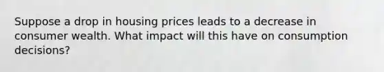 Suppose a drop in housing prices leads to a decrease in consumer wealth. What impact will this have on consumption decisions?