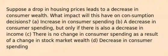 Suppose a drop in housing prices leads to a decrease in consumer wealth. What impact will this have on con-sumption decisions? (a) Increase in consumer spending (b) A decrease in consumer spending, but only if there is also a decrease in income (c) There is no change in consumer spending as a result of a change in stock market wealth (d) Decrease in consumer spending