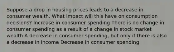 Suppose a drop in housing prices leads to a decrease in consumer wealth. What impact will this have on consumption decisions? Increase in consumer spending There is no change in consumer spending as a result of a change in stock market wealth A decrease in consumer spending, but only if there is also a decrease in income Decrease in consumer spending