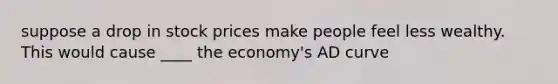 suppose a drop in stock prices make people feel less wealthy. This would cause ____ the economy's AD curve