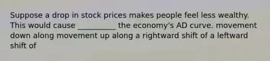 Suppose a drop in stock prices makes people feel less wealthy. This would cause __________ the economy's AD curve. movement down along movement up along a rightward shift of a leftward shift of