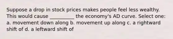 Suppose a drop in stock prices makes people feel less wealthy. This would cause __________ the economy's AD curve. Select one: a. movement down along b. movement up along c. a rightward shift of d. a leftward shift of