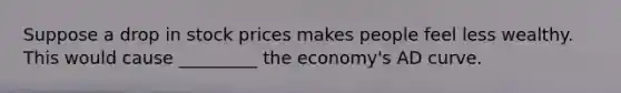 Suppose a drop in stock prices makes people feel less wealthy. This would cause _________ the economy's AD curve.