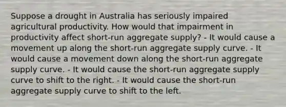 Suppose a drought in Australia has seriously impaired agricultural productivity. How would that impairment in productivity affect short-run aggregate supply? - It would cause a movement up along the short-run aggregate supply curve. - It would cause a movement down along the short-run aggregate supply curve. - It would cause the short-run aggregate supply curve to shift to the right. - It would cause the short-run aggregate supply curve to shift to the left.