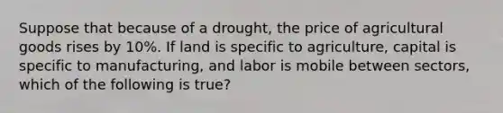 Suppose that because of a drought, the price of agricultural goods rises by 10%. If land is specific to agriculture, capital is specific to manufacturing, and labor is mobile between sectors, which of the following is true?