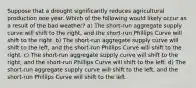 Suppose that a drought significantly reduces agricultural production one year. Which of the following would likely occur as a result of the bad weather? a) The short-run aggregate supply curve will shift to the right, and the short-run Phillips Curve will shift to the right. b) The short-run aggregate supply curve will shift to the left, and the short-run Phillips Curve will shift to the right. c) The short-run aggregate supply curve will shift to the right, and the short-run Phillips Curve will shift to the left. d) The short-run aggregate supply curve will shift to the left, and the short-run Phillips Curve will shift to the left.