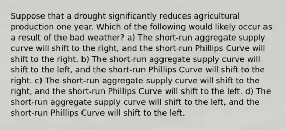 Suppose that a drought significantly reduces agricultural production one year. Which of the following would likely occur as a result of the bad weather? a) The short-run aggregate supply curve will shift to the right, and the short-run Phillips Curve will shift to the right. b) The short-run aggregate supply curve will shift to the left, and the short-run Phillips Curve will shift to the right. c) The short-run aggregate supply curve will shift to the right, and the short-run Phillips Curve will shift to the left. d) The short-run aggregate supply curve will shift to the left, and the short-run Phillips Curve will shift to the left.