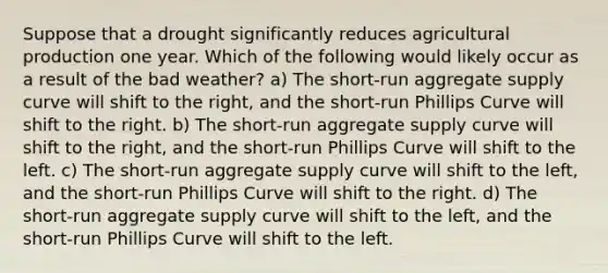 Suppose that a drought significantly reduces agricultural production one year. Which of the following would likely occur as a result of the bad weather? a) The short-run aggregate supply curve will shift to the right, and the short-run Phillips Curve will shift to the right. b) The short-run aggregate supply curve will shift to the right, and the short-run Phillips Curve will shift to the left. c) The short-run aggregate supply curve will shift to the left, and the short-run Phillips Curve will shift to the right. d) The short-run aggregate supply curve will shift to the left, and the short-run Phillips Curve will shift to the left.