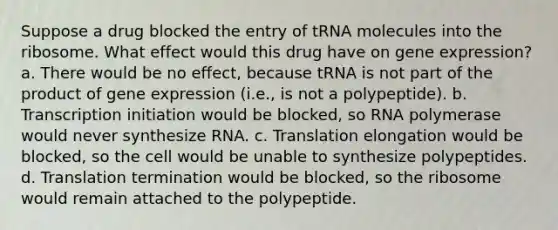 Suppose a drug blocked the entry of tRNA molecules into the ribosome. What effect would this drug have on gene expression? a. There would be no effect, because tRNA is not part of the product of gene expression (i.e., is not a polypeptide). b. Transcription initiation would be blocked, so RNA polymerase would never synthesize RNA. c. Translation elongation would be blocked, so the cell would be unable to synthesize polypeptides. d. Translation termination would be blocked, so the ribosome would remain attached to the polypeptide.