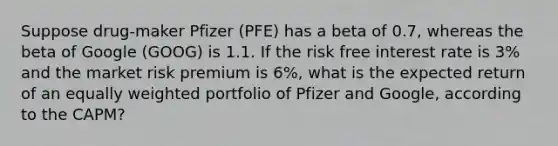 Suppose drug-maker Pfizer (PFE) has a beta of 0.7, whereas the beta of Google (GOOG) is 1.1. If the risk free interest rate is 3% and the market risk premium is 6%, what is the expected return of an equally weighted portfolio of Pfizer and Google, according to the CAPM?