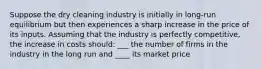 Suppose the dry cleaning industry is initially in long-run equilibrium but then experiences a sharp increase in the price of its inputs. Assuming that the industry is perfectly competitive, the increase in costs should: ___ the number of firms in the industry in the long run and ____ its market price