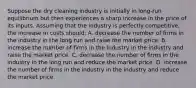 Suppose the dry cleaning industry is initially in long-run equilibrium but then experiences a sharp increase in the price of its inputs. Assuming that the industry is perfectly competitive, the increase in costs should: A. decrease the number of firms in the industry in the long run and raise the market price. B. increase the number of firms in the industry in the industry and raise the market price. C. decrease the number of firms in the industry in the long run and reduce the market price. D. increase the number of firms in the industry in the industry and reduce the market price.