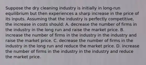 Suppose the dry cleaning industry is initially in long-run equilibrium but then experiences a sharp increase in the price of its inputs. Assuming that the industry is perfectly competitive, the increase in costs should: A. decrease the number of firms in the industry in the long run and raise the market price. B. increase the number of firms in the industry in the industry and raise the market price. C. decrease the number of firms in the industry in the long run and reduce the market price. D. increase the number of firms in the industry in the industry and reduce the market price.