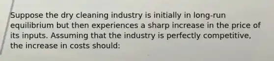 Suppose the dry cleaning industry is initially in long-run equilibrium but then experiences a sharp increase in the price of its inputs. Assuming that the industry is perfectly competitive, the increase in costs should: