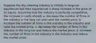 Suppose the dry cleaning industry is initially in long-run equilibrium but then experiences a sharp increase in the price of its inputs. Assuming that the industry is perfectly competitive, the increase in costs should: a. decrease the number of firms in the industry in the long run and raise the market price. b. increase the number of firms in the industry in the industry and raise the market price. c. decrease the number of firms in the industry in the long run and reduce the market price. d. increase the number of firms in the industry in the industry and reduce the market price.