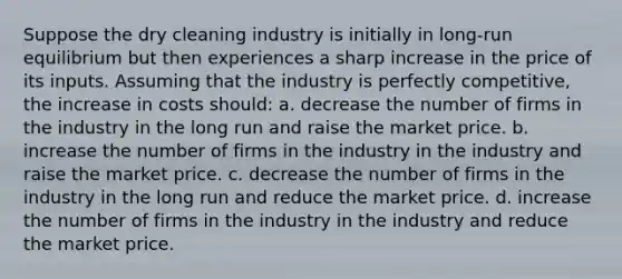 Suppose the dry cleaning industry is initially in long-run equilibrium but then experiences a sharp increase in the price of its inputs. Assuming that the industry is perfectly competitive, the increase in costs should: a. decrease the number of firms in the industry in the long run and raise the market price. b. increase the number of firms in the industry in the industry and raise the market price. c. decrease the number of firms in the industry in the long run and reduce the market price. d. increase the number of firms in the industry in the industry and reduce the market price.