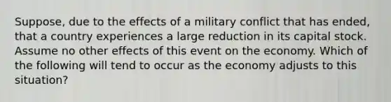 Suppose, due to the effects of a military conflict that has​ ended, that a country experiences a large reduction in its capital stock. Assume no other effects of this event on the economy. Which of the following will tend to occur as the economy adjusts to this​ situation?