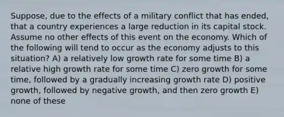 Suppose, due to the effects of a military conflict that has ended, that a country experiences a large reduction in its capital stock. Assume no other effects of this event on the economy. Which of the following will tend to occur as the economy adjusts to this situation? A) a relatively low growth rate for some time B) a relative high growth rate for some time C) zero growth for some time, followed by a gradually increasing growth rate D) positive growth, followed by negative growth, and then zero growth E) none of these