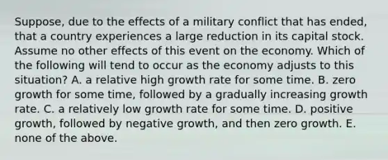 ​Suppose, due to the effects of a military conflict that has​ ended, that a country experiences a large reduction in its capital stock. Assume no other effects of this event on the economy. Which of the following will tend to occur as the economy adjusts to this​ situation? A. a relative high growth rate for some time. B. zero growth for some​ time, followed by a gradually increasing growth rate. C. a relatively low growth rate for some time. D. positive​ growth, followed by negative​ growth, and then zero growth. E. none of the above.