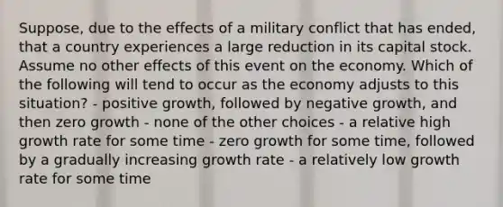 Suppose, due to the effects of a military conflict that has ended, that a country experiences a large reduction in its capital stock. Assume no other effects of this event on the economy. Which of the following will tend to occur as the economy adjusts to this situation? - positive growth, followed by negative growth, and then zero growth - none of the other choices - a relative high growth rate for some time - zero growth for some time, followed by a gradually increasing growth rate - a relatively low growth rate for some time