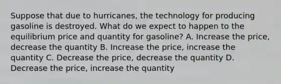 Suppose that due to hurricanes, the technology for producing gasoline is destroyed. What do we expect to happen to the equilibrium price and quantity for gasoline? A. Increase the price, decrease the quantity B. Increase the price, increase the quantity C. Decrease the price, decrease the quantity D. Decrease the price, increase the quantity