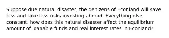 Suppose due natural disaster, the denizens of Econland will save less and take less risks investing abroad. Everything else constant, how does this natural disaster affect the equilibrium amount of loanable funds and real interest rates in Econland?