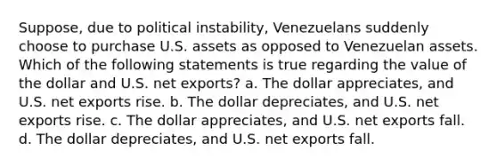 Suppose, due to political instability, Venezuelans suddenly choose to purchase U.S. assets as opposed to Venezuelan assets. Which of the following statements is true regarding the value of the dollar and U.S. net exports? a. The dollar appreciates, and U.S. net exports rise. b. The dollar depreciates, and U.S. net exports rise. c. The dollar appreciates, and U.S. net exports fall. d. The dollar depreciates, and U.S. net exports fall.