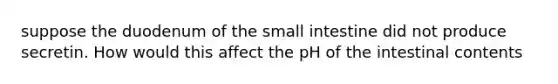 suppose the duodenum of <a href='https://www.questionai.com/knowledge/kt623fh5xn-the-small-intestine' class='anchor-knowledge'>the small intestine</a> did not produce secretin. How would this affect the pH of the intestinal contents