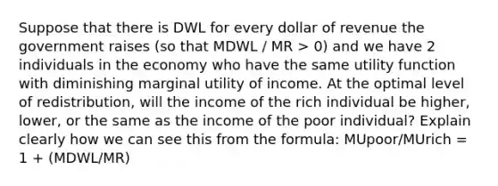 Suppose that there is DWL for every dollar of revenue the government raises (so that MDWL / MR > 0) and we have 2 individuals in the economy who have the same utility function with diminishing marginal utility of income. At the optimal level of redistribution, will the income of the rich individual be higher, lower, or the same as the income of the poor individual? Explain clearly how we can see this from the formula: MUpoor/MUrich = 1 + (MDWL/MR)