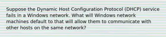 Suppose the Dynamic Host Configuration Protocol (DHCP) service fails in a Windows network. What will Windows network machines default to that will allow them to communicate with other hosts on the same network?