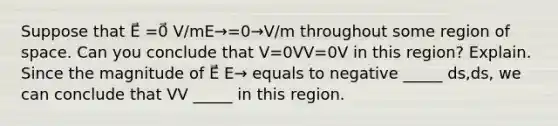 Suppose that E⃗ =0⃗ V/mE→=0→V/m throughout some region of space. Can you conclude that V=0VV=0V in this region? Explain. Since the magnitude of E⃗ E→ equals to negative _____ ds,ds, we can conclude that VV _____ in this region.