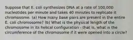 Suppose that E. coli synthesizes DNA at a rate of 100,000 nucleotides per minute and takes 40 minutes to replicate it chromosome. (a) How many base pairs are present in the entire E. coli chromosome? (b) What is the physical length of the chromosome in its helical configuration - that is, what is the circumference of the chromosome if it were opened into a circle?