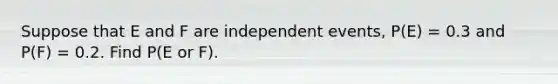 Suppose that E and F are independent events, P(E) = 0.3 and P(F) = 0.2. Find P(E or F).