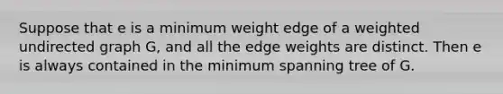 Suppose that e is a minimum weight edge of a weighted undirected graph G, and all the edge weights are distinct. Then e is always contained in the minimum spanning tree of G.