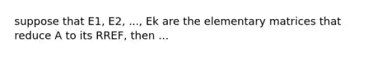 suppose that E1, E2, ..., Ek are the elementary matrices that reduce A to its RREF, then ...