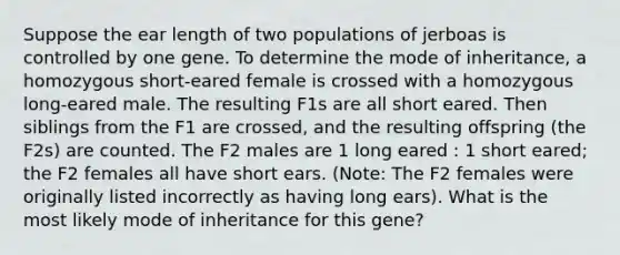 Suppose the ear length of two populations of jerboas is controlled by one gene. To determine the mode of inheritance, a homozygous short-eared female is crossed with a homozygous long-eared male. The resulting F1s are all short eared. Then siblings from the F1 are crossed, and the resulting offspring (the F2s) are counted. The F2 males are 1 long eared : 1 short eared; the F2 females all have short ears. (Note: The F2 females were originally listed incorrectly as having long ears). What is the most likely mode of inheritance for this gene?