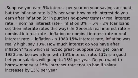 -Suppose you earn 5% interest per year on your savings account, but the inflation rate is 2% per year. How much interest do you earn after inflation (or in purchasing-power terms)? real interest rate = nominal interest rate - inflation 3% = 5% - 2% (car loans set their interate rates this way) -In General: real interest rate = nominal interest rate - inflation or nominal interest rate = real interest rate + inflation -In 1980 15% Interest rate, inflation was really high, say 13%. How much interest do you have after inflation? *2% which is not so great -Suppose you get loan in 1980 and borrow a loan with 15% interest rate. 13% is a good bet your salaries will go up to 13% per year. Do you want to borrow money at 15% intereset rate *not so bad if salary increases by 13% per year