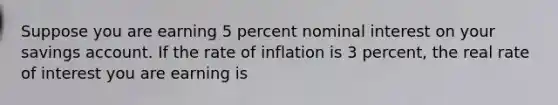 Suppose you are earning 5 percent nominal interest on your savings account. If the rate of inflation is 3 percent, the real rate of interest you are earning is