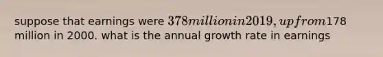 suppose that earnings were 378 million in 2019, up from178 million in 2000. what is the annual growth rate in earnings