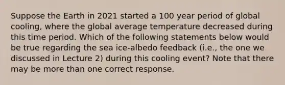 Suppose the Earth in 2021 started a 100 year period of global cooling, where the global average temperature decreased during this time period. Which of the following statements below would be true regarding the sea ice-albedo feedback (i.e., the one we discussed in Lecture 2) during this cooling event? Note that there may be <a href='https://www.questionai.com/knowledge/keWHlEPx42-more-than' class='anchor-knowledge'>more than</a> one correct response.