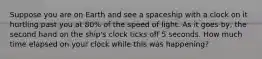 Suppose you are on Earth and see a spaceship with a clock on it hurtling past you at 80% of the speed of light. As it goes by, the second hand on the ship's clock ticks off 5 seconds. How much time elapsed on your clock while this was happening?